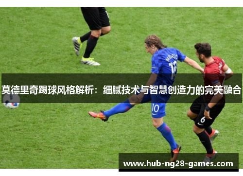 莫德里奇踢球风格解析:细腻技术与智慧创造力的完美融合 莫德里奇踢球风格解析:细腻技术与智慧创造力的完美融合